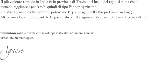 Il più violento tornado in Italia fu in provincia di Treviso nel luglio del 1930, si stima che il tornado raggiunse i 500 km/h, quindi di tipo F-5 con 23 vittime.
Un altro tornado molto potente, potenziale F-4, si scagliò nell’Oltrepò Pavese nel 1975.
Altro tornado, sempre possibile F-4, si verificò nella laguna di Venezia nel 1970 e fece 36 vittime.


*cumulonembo = nuvola che si sviluppa verticalmente in una zona di 
instabilità metereologica.
Agnese 